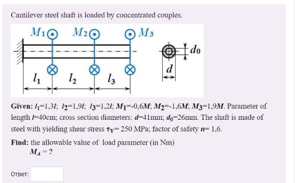 Cantilever steel shaft is loaded by concentrated couples.
M16
M2
O M3
do
14
Given: 4=1,31; 1=1,91; 13=1,21; M1=-0,6M; M2=-1,6M; M3=1,9M. Parameter of
length -40cm; cross section diameters: d=41mm; do=26mm. The shaft is made of
steel with yielding shear stress Ty 250 MPa; factor of safety n= 1,6.
Find: the allowable value of load parameter (in Nm)
MA-?
Ответ:
