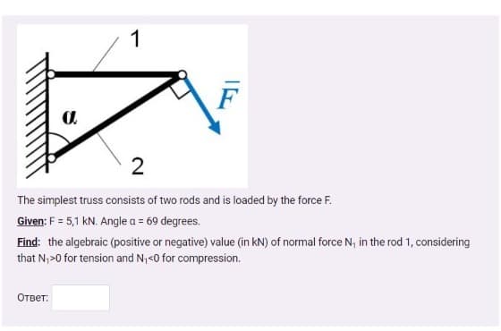 F
2
The simplest truss consists of two rods and is loaded by the force F.
Given: F = 5,1 kN. Angle a = 69 degrees.
Find: the algebraic (positive or negative) value (in kN) of normal force N, in the rod 1, considering
that N,>0 for tension and N,<0 for compression.
Ответ:
