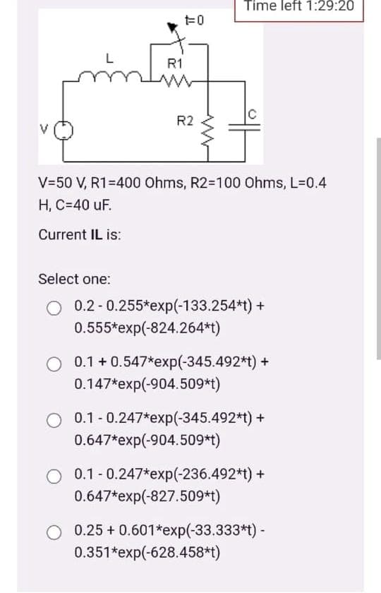 Time left 1:29:20
R1
R2
V=50 V, R1=400 Ohms, R2=100 Ohms, L=0.4
H, C=40 uF.
Current IL is:
Select one:
O 0.2 -0.255*exp(-133.254*t) +
0.555*exp(-824.264*t)
0.1 + 0.547*exp(-345.492*t) +
0.147*exp(-904.509*t)
0.1 - 0.247*exp(-345.492*t) +
0.647*exp(-904.509*t)
0.1 - 0.247*exp(-236.492*t) +
0.647*exp(-827.509*t)
0.25 + 0.601*exp(-33.333*t) -
0.351*exp(-628.458*t)
