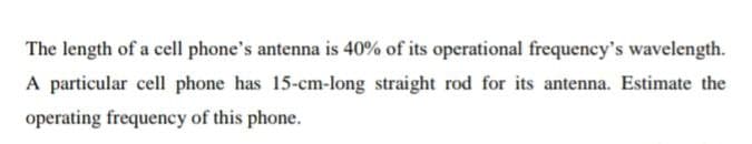 The length of a cell phone's antenna is 40% of its operational frequency's wavelength.
A particular cell phone has 15-cm-long straight rod for its antenna. Estimate the
operating frequency of this phone.
