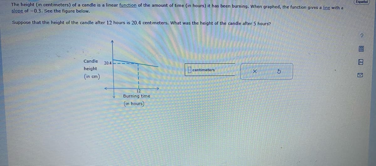 The height (in centimeters) of a candle is a linear function of the amount of time (in hours) it has been burning. When graphed, the function gives a line with a
slope of -0.3. See the figure below.
Suppose that the height of the candle after 12 hours is 20.4 centimeters. What was the height of the candle after 5 hours?
Candle
height
(in cm)
20.4---
Burning time
(in hours)
centimeters
X
$
Español
?