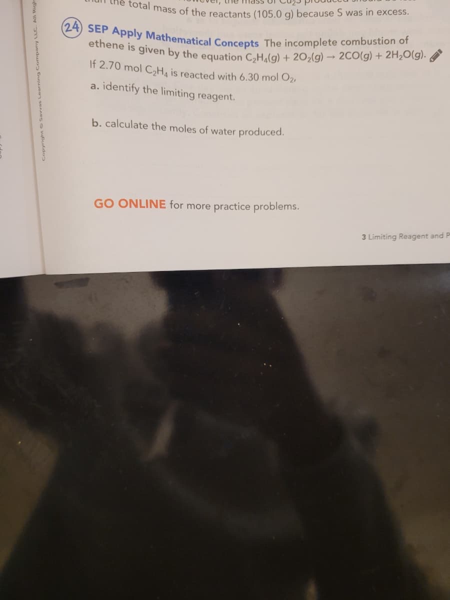 (24) SEP Apply Mathematical Concepts The incomplete combustion of
total mass of the reactants (105.0 g) because S was in excess.
etiene is given by the equation CeH.(g) + 20,(g) → 2CO(g) + 2H2O(g).
If 2.70 mol C,H, is reacted with 6.30 mol O21
a. identify the limiting reagent.
b. calculate the moles of water produced.
GO ONLINE for more practice problems.
3 Limiting Reagent and P
Company LL
