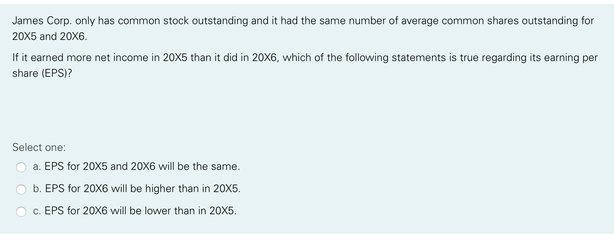 James Corp. only has common stock outstanding and it had the same number of average common shares outstanding for
20X5 and 20X6.
If it earned more net income in 20X5 than it did in 20X6, which of the following statements is true regarding its earning per
share (EPS)?
Select one:
a. EPS for 20X5 and 20X6 vwill be the same.
b. EPS for 20X6 will be higher than in 20X5.
c. EPS for 20X6 will be lower than in 20X5.
