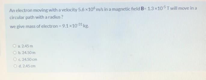 An electron moving with a velocity 5.6 x10° m/s in a magnetic field B= 1.3×105T will move in a
circular path witha radius?
we give mass of electron = 9.1x10 31 kg.
O a. 2.45 m
O b. 24.50 m
O.24.50 cm
O d. 2.45 cm
