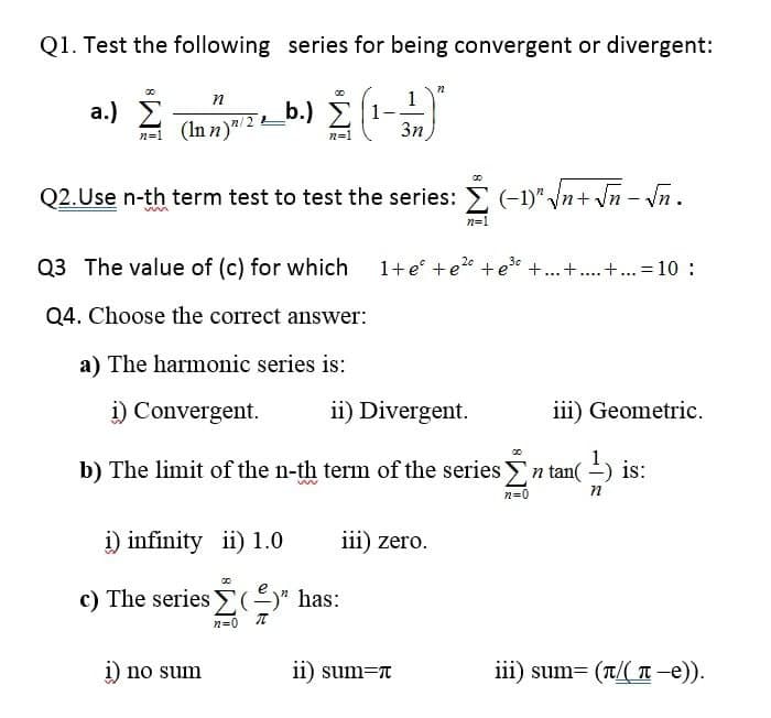 Q1. Test the following series for being convergent or divergent:
(In n )"/ 2 b.) Ž
3n
n
1
a.) 2
n=1
Q2.Use n-th term test to test the series: (-1)" Vn+ \n - Nn.
n=1
1+e° +e2° + e +...+.. +. = 10 :
3c
Q3 The value of (c) for which
Q4. Choose the correct answer:
a) The harmonic series is:
i) Convergent.
ii) Divergent.
iii) Geometric.
b) The limit of the n-th term of the series n tan( -) is:
n=0
i) infinity ii) 1.0
iii) zero.
c) The series E(-)" has:
n=0 T
i) no sum
ii) sum=r
iii) sum= (t/( T-e)).
