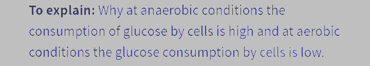 To explain: Why at anaerobic conditions the
consumption of glucose by cells is high and at aerobic
conditions the glucose consumption by cells is low.