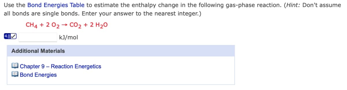 Use the Bond Energies Table to estimate the enthalpy change in the following gas-phase reaction. (Hint: Don't assume
all bonds are single bonds. Enter your answer to the nearest integer.)
CH4 + 2 02 → CO2 + 2 H20
4.0
kJ/mol
Additional Materials
O Chapter 9 – Reaction Energetics
O Bond Energies
