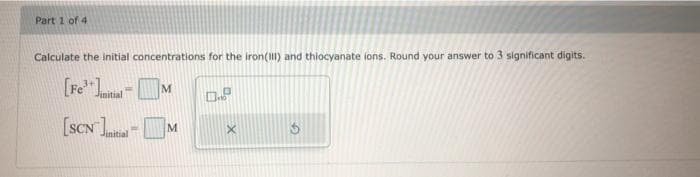 Part 1 of 4
Calculate the Initial concentrations for the iron() and thiocyanate ions. Round your answer to 3 significant digits.
[Fe Juital
[SCN -|
M
Jinitial
