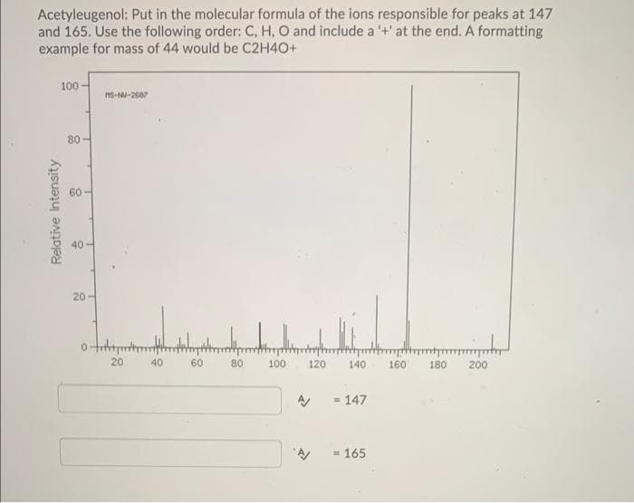 Acetyleugenol: Put in the molecular formula of the ions responsible for peaks at 147
and 165. Use the following order: C, H, O and include a '+'at the end. A formatting
example for mass of 44 would be C2H4O+
100
80-
40
20-
20
40
60
80
100
120
140
160
180
200
= 147
= 165
Relative Intensity
