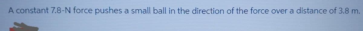 A constant 7.8-N force pushes a small ball in the direction of the force over a distance of 3.8 m.
