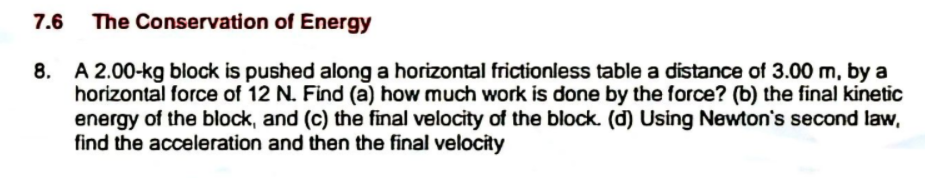 7.6
The Conservation of Energy
8. A 2.00-kg block is pushed along a horizontal frictionless table a distance of 3.00 m, by a
horizontal force of 12 N. Find (a) how much work is done by the force? (b) the final kinetic
energy of the block, and (c) the final velocity of the block. (d) Using Newton's second law,
find the acceleration and then the final velocity
