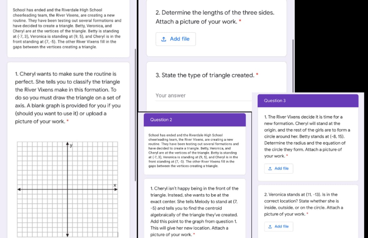 School has ended and the Riverdale High School
2. Determine the lengths of the three sides.
cheerleading team, the River Vixens, are creating a new
routine. They have been testing out several formations and
have decided to create a triangle. Betty, Veronica, and
Cheryl are at the vertices of the triangle. Betty is standing
at (-7, 3), Veronica is standing at (9, 5), and Cheryl is in the
front standing at (7, -5). The other River Vixens fill in the
gaps between the vertices creating a triangle.
Attach a picture of your work. *
1 Add file
1. Cheryl wants to make sure the routine is
3. State the type of triangle created. *
perfect. She tells you to classify the triangle
the River Vixens make in this formation. To
Your answer
do so you must draw the triangle on a set of
axis. A blank graph is provided for you if you
(should you want to use it) or upload a
Question 3
1. The River Vixens decide it is time for a
Question 2
picture of your work. *
new formation. Cheryl will stand at the
origin, and the rest of the girls are to form a
circle around her. Betty stands at (-8, 15).
Determine the radius and the equation of
School has ended and the Riverdale High School
cheerleading team, the River Vixens, are creating a new
routine. They have been testing out several formations and
have decided to create a triangle. Betty, Veranica, and
Cheryl are at the vertices of the triangle. Betty is standing
at (-7, 3), Veronica is standing at (9, 5), and Cheryl is in the
front standing at (7, -5). The other River Vixens fill in the
gaps between the vertices creating a triangle.
the circle they form. Attach a picture of
your work. *
1 Add file
1. Cheryl isn't happy being in the front of the
2. Veronica stands at (11, -13). Is in the
triangle. Instead, she wants to be at the
exact center. She tells Melody to stand at (7,
correct location? State whether she is
-5) and tells you to find the centroid
inside, outside, or on the circle. Attach a
algebraically of the triangle they've created.
picture of your work. *
Add this point to the graph from question 1.
This will give her new location. Attach a
1 Add file
picture of your work.*
