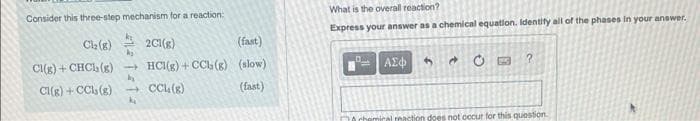 Consider this three-step mechanism for a reaction:
Cl₂(g)
Cl(g) + CHCl (g)
Cl(g) + CCls (g)
2C1(8)
(fast)
→ HCl(g) +CCb (g) (slow)
by
→CCL. (g)
(fast)
What is the overall reaction?
Express your answer as a chemical equation. Identify all of the phases in your answer.
ΑΣΦ 3
E
?
al reaction does not occur for this question.
