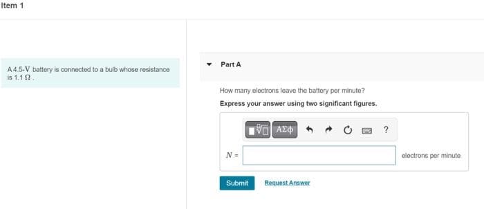 Item 1
A4.5-V battery is connected to a bulb whose resistance
is 1.12.
Part A
How many electrons leave the battery per minute?
Express your answer using two significant figures.
15] ΑΣΦ/
N =
Submit
Request Answer
?
electrons per minute