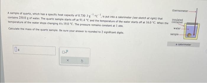 A sample of quartz, which has a specific heat capacity of 0.730 J-gc, is put into a calorimeter (see sketch at right) that
contains 250.0 g of water. The quartz sample starts off at 91.4 °C and the temperature of the water starts off at 16.0 °C. When the
temperature of the water stops changing it's 19.0 °C. The pressure remains constant at I atm.
Calculate the mass of the quartz sample. Be sure your answer is rounded to 2 significant digits.
0.
thermometer.
insulated
container
water
sample-
a calorimeter