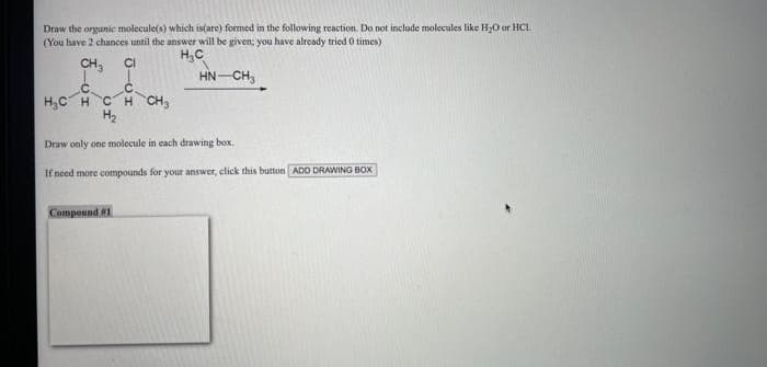 Draw the organic molecule(s) which is(are) formed in the following reaction. Do not include molecules like H₂O or HC1
(You have 2 chances until the answer will be given; you have already tried 0 times)
H₂C
CH3
CI
HN-CH₂
C
С
H₂CH CH CH 3
H₂
Draw only one molecule in each drawing box.
If need more compounds for your answer, click this button ADD DRAWING BOX
Compound #1