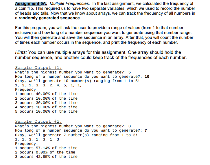 Assignment 5A: Multiple Frequencies. In the last assignment, we calculated the frequency of
a coin flip. This required us to have two separate variables, which we used to record the number
of heads and tails. Now that we know about arrays, we can track the frequency of all numbers in
a randomly generated sequence.
For this program, you will ask the user to provide a range of values (from 1 to that number,
inclusive) and how long of a number sequence you want to generate using that number range.
You will then generate and save the sequence in an array. After that, you will count the number
of times each number occurs in the sequence, and print the frequency of each number.
Hints: You can use multiple arrays for this assignment. One array should hold the
number sequence, and another could keep track of the frequencies of each number.
Sample Output #1:
What's the highest number you want to generate?: 5
How Long of a number sequence do you want to generate?: 10
Okay, we'll generate 10 number (s) ranging from 1 to 5!
1, 3, 1, 3, з, 2, 4, 5, 1, 1,
Frequency:
1 occurs 40.00% of the time
2 occurs 10.00% of the time
3 occurs 30.00% of the time
4 occurs 10.00% of the time
5 occurs 10.00% of the time
Sample Output #2:
What's the highest number you want to generate?: 3
How Long of a number sequence do you want to generate?: 7
Okay, we'll generate 7 number (s) ranging from 1 to 3!
1, 1, 3, 1, з, 1, 3
Frequency:
1 occurs 57.14% of the time
2 occurs 0.00% of the time
3 occurs 42.85% of the time
