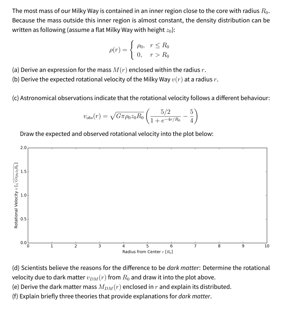 The most mass of our Milky Way is contained in an inner region close to the core with radius Ro.
Because the mass outside this inner region is almost constant, the density distribution can be
written as following (assume a flat Milky Way with height zo):
{
Po, r< Ro
r > Ro
0,
p(r) =
(a) Derive an expression for the mass M(r) enclosed within the radius r.
(b) Derive the expected rotational velocity of the Milky Way v(r) at a radius r.
(c) Astronomical observations indicate that the rotational velocity follows a different behaviour:
5/2
Vobs (r) = /GTP0 %0 Ro
1+e-4r/Ro
4
Draw the expected and observed rotational velocity into the plot below:
2.0
1.5
1.0
0.5
0.0
1
3
4
6
7
8
10
Radius from Center r [Ro]
(d) Scientists believe the reasons for the difference to be dark matter: Determine the rotational
velocity due to dark matter vpM(r) from Ro and draw it into the plot above.
(e) Derive the dark matter mass MDM(r) enclosed in r and explain its distributed.
(f) Explain briefly three theories that provide explanations for dark matter.
Rotational Velocity v [y GapozoRo ]
