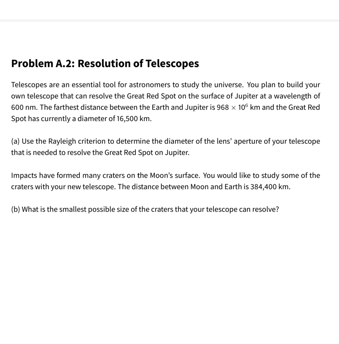 Problem A.2: Resolution of Telescopes
Telescopes are an essential tool for astronomers to study the universe. You plan to build your
own telescope that can resolve the Great Red Spot on the surface of Jupiter at a wavelength of
600 nm. The farthest distance between the Earth and Jupiter is 968 x 106 km and the Great Red
Spot has currently a diameter of 16,500 km.
(a) Use the Rayleigh criterion to determine the diameter of the lens' aperture of your telescope
that is needed to resolve the Great Red Spot on Jupiter.
Impacts have formed many craters on the Moon's surface. You would like to study some of the
craters with your new telescope. The distance between Moon and Earth is 384,400 km.
(b) What is the smallest possible size of the craters that your telescope can resolve?
