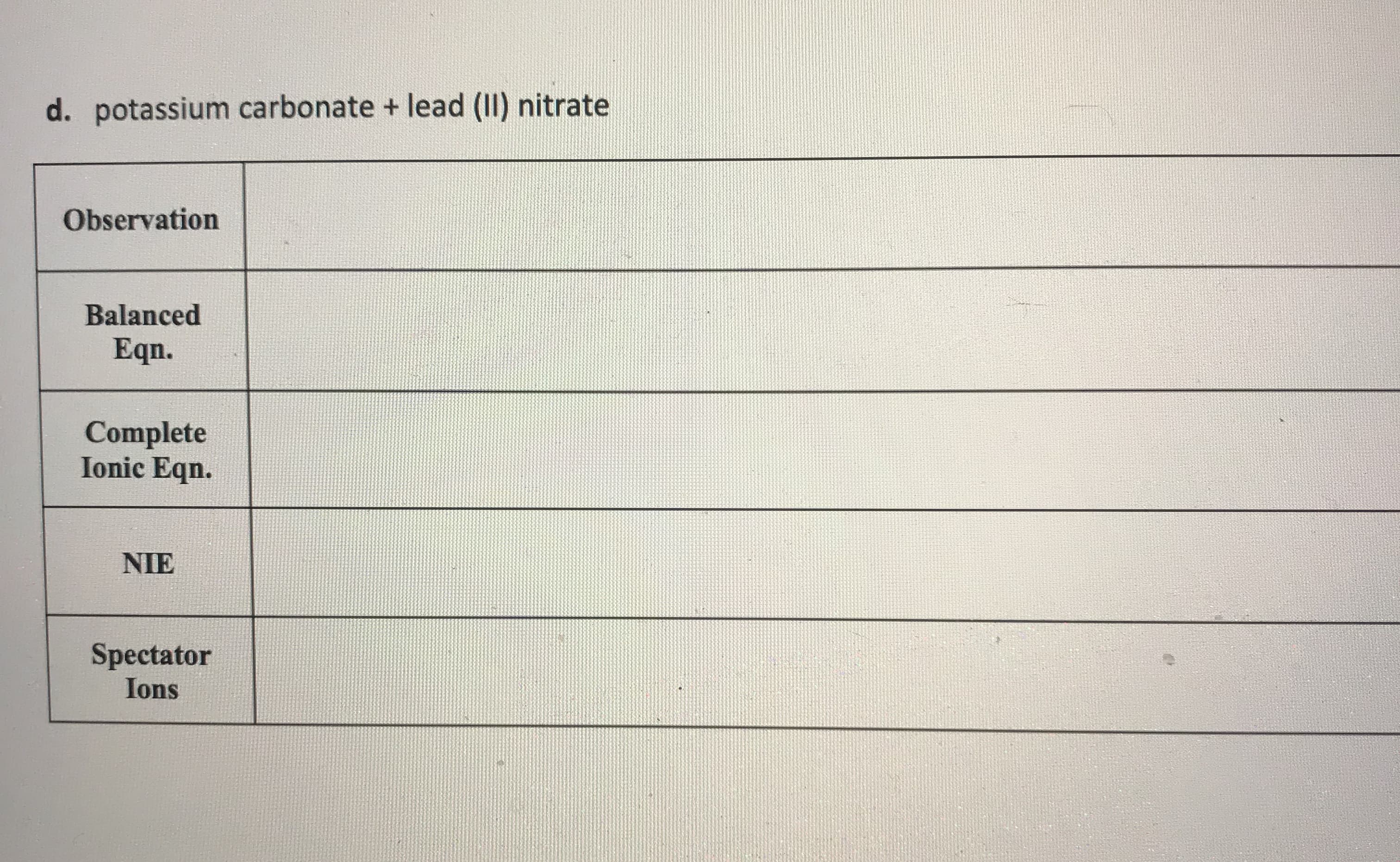 ### Reaction of Potassium Carbonate and Lead(II) Nitrate

#### Observation
* [Space for Observation]

#### Balanced Equation
* [Space for Balanced Equation]

#### Complete Ionic Equation
* [Space for Complete Ionic Equation]

#### Net Ionic Equation (NIE)
* [Space for Net Ionic Equation]

#### Spectator Ions
* [Space for Spectator Ions]

---

**Explanation of Sections:**

1. **Observation:**  
   This section is for recording any visual changes that occur when potassium carbonate reacts with lead(II) nitrate. Observations could include the formation of a precipitate, color changes, temperature changes, or gas production.

2. **Balanced Equation:**  
   This section is for writing the balanced chemical equation for the reaction.

3. **Complete Ionic Equation:**  
   This section is for writing the complete ionic equation, which shows all the ions present in the reaction.

4. **Net Ionic Equation (NIE):**  
   This section is for writing the net ionic equation, which only includes the ions that participate in the reaction (i.e., the ions that form the precipitate or product).

5. **Spectator Ions:**  
   This section is for identifying the spectator ions, which are ions that do not participate in the reaction and remain in solution.