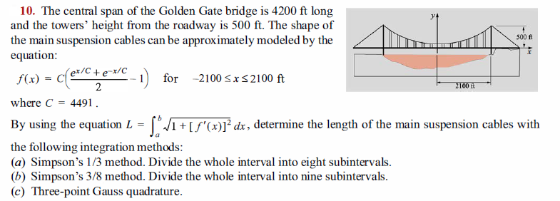 10. The central span of the Golden Gate bridge is 4200 ft long
and the towers' height from the roadway is 500 ft. The shape of
the main suspension cables can be approximately modeled by the
equation:
500 ft
f(x) = Ce/C +e=x/C
2
1) for -2100 <x<2100 ft
2100 ft
where C
4491.
By using the equation L = ['1+[f'(x)]° dx, determine the length of the main suspension cables with
the following integration methods:
(a) Simpson's 1/3 method. Divide the whole interval into eight subintervals.
(b) Simpson's 3/8 method. Divide the whole interval into nine subintervals.
(c) Three-point Gauss quadrature.
