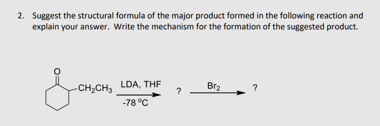 2. Suggest the structural formula of the major product formed in the following reaction and
explain your answer. Write the mechanism for the formation of the suggested product.
-CH2CH3
LDA, THF
?
Br2
-78 °C
