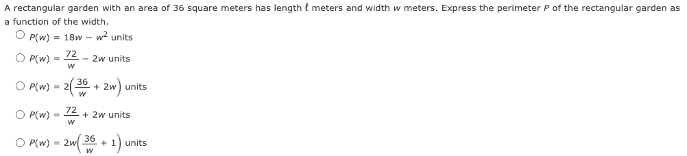 A rectangular garden with an area of 36 square meters has length { meters and width w meters. Express the perimeter P of the rectangular garden as
a function of the width.
O P(w) = 18w - w2 units
O P(w) =
- 2w units
O P(w) 3D2(2으 + 2w) units
O P(w) = 12 + 2w units
O P(W) = 2w 30 + 1)
units
