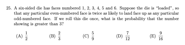 25. A six-sided die has faces numbered 1, 2, 3, 4, 5 and 6. Suppose the die is “loaded", so
that any particular even-numbered face is twice as likely to land face up as any particular
odd-numbered face. If we roll this die once, what is the probability that the number
showing is greater than 3?
(A)
(B)
(C)
7
(D)
(E)
16
