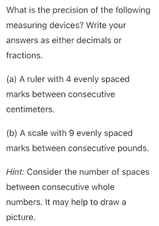 What is the precision of the following
measuring devices? Write your
answers as either decimals or
fractions.
(a) A ruler with 4 evenly spaced
marks between consecutive
centimeters.
(b) A scale with 9 evenly spaced
marks between consecutive pounds.
Hint: Consider the number of spaces
between consecutive whole
numbers. It may help to draw a
picture.
