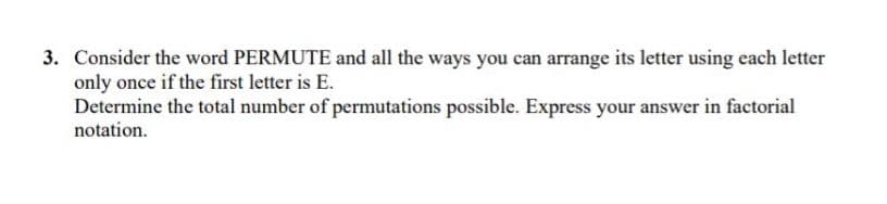 3. Consider the word PERMUTE and all the ways you can arrange its letter using each letter
only once if the first letter is E.
Determine the total number of permutations possible. Express your answer in factorial
notation.
