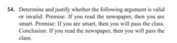 54. Determine and justify whether the following argument is valid
or invalid: Premise: If you read the newspaper, then you are
smart. Premise: If you are smart, then you will pass the class.
Conclusion: If you read the newspaper, then you will pass the
class.
