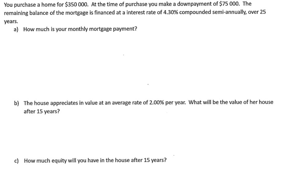 You purchase a home for $350 000. At the time of purchase you make a downpayment of $75 000. The
remaining balance of the mortgage is financed at a interest rate of 4.30% compounded semi-annually, over 25
years.
a) How much is your monthly mortgage payment?
b) The house appreciates in value at an average rate of 2.00% per year. What will be the value of her house
after 15 years?
c) How much equity will you have in the house after 15 years?
