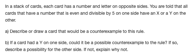 In a stack of cards, each card has a number and letter on opposite sides. You are told that all
cards that have a number that is even and divisible by 5 on one side have an X or a Y on the
other.
a) Describe or draw a card that would be a counterexample to this rule.
b) If a card had a Y on one side, could it be a possible counterexample to the rule? If so,
describe a possibility for the other side. If not, explain why not.
