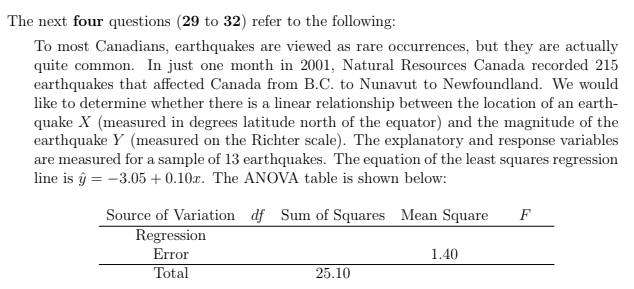 The next four questions (29 to 32) refer to the following:
To most Canadians, earthquakes are viewed as rare occurrences, but they are actually
quite common. In just one month in 2001, Natural Resources Canada recorded 215
earthquakes that affected Canada from B.C. to Nunavut to Newfoundland. We would
like to determine whether there is a linear relationship between the location of an earth-
quake X (measured in degrees latitude north of the equator) and the magnitude of the
earthquake Y (measured on the Richter scale). The explanatory and response variables
are measured for a sample of 13 earthquakes. The equation of the least squares regression
line is ŷ = -3.05+ 0.10x. The ANOVA table is showm below:
ге
Source of Variation df Sum of Squares Mean Square
F
Regression
Error
Total
1.40
25.10
