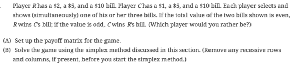 Player Rhas a $2, a $5, and a $10 bill. Player Chas a $1, a $5, and a $10 bill. Each player selects and
shows (simultaneously) one of his or her three bills. If the total value of the two bills shown is even,
Rwins Cs bill; if the value is odd, Cwins Rs bill. (Which player would you rather be?)
(A) Set up the payoff matrix for the game.
(B) Solve the game using the simplex method discussed in this section. (Remove any recessive rows
and columns, if present, before you start the simplex method.)
