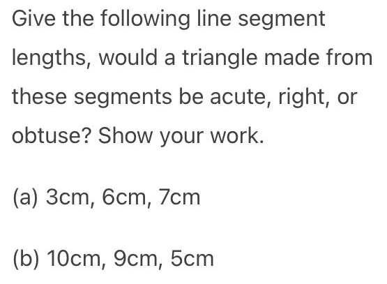 Give the following line segment
lengths, would a triangle made from
these segments be acute, right, or
obtuse? Show your work.
(a) 3cm, 6cm, 7cm
(b) 10cm, 9cm, 5cm
