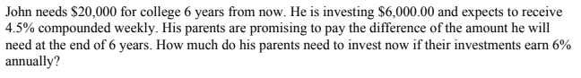 John needs $20,000 for college 6 years from now. He is investing $6,000.00 and expects to receive
4.5% compounded weekly. His parents are promising to pay the difference of the amount he will
need at the end of 6 years. How much do his parents need to invest now if their investments earn 6%
annually?
