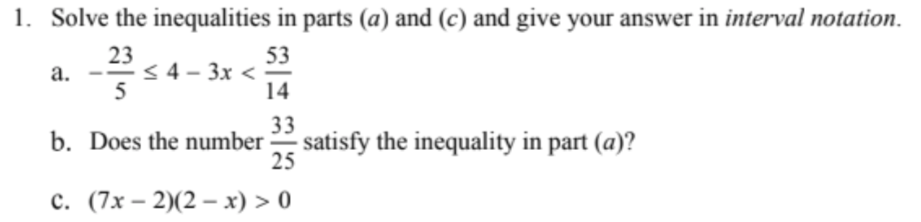 1. Solve the inequalities in parts (a) and (c) and give your answer in interval notation.
23
< 4 – 3x <
5
53
а.
14
33
b. Does the number satisfy the inequality in part (a)?
25
с. (7х— 2)(2 — х) > 0
