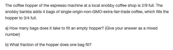 The coffee hopper of the espresso machine at a local snobby coffee shop is 2/9 full. The
snobby barista adds 4 bags of single-origin-non-GMO-extra-fair-trade coffee, which fills the
hopper to 3/4 full.
a) How many bags does it take to fill an empty hopper? (Give your answer as a mixed
number)
b) What fraction of the hopper does one bag fill?
