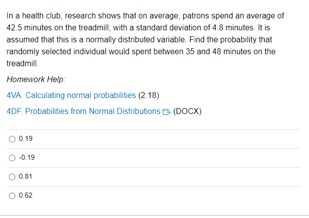 In a health club, research shows that on average, patrons spend an average of
42.5 minutes on the treadmill, with a standard deviation of 4.8 minutes. It is
assumed that this is a normally distributed variable. Find the probability that
randomly selected individual would spent between 35 and 48 minutes on the
treadmill.
Homework Help:
4VA. Calculating normal probabilities (2:18)
4DF. Probabilities from Normal Distributions (DOCX)
0.19
-0.19
0.81
0.62