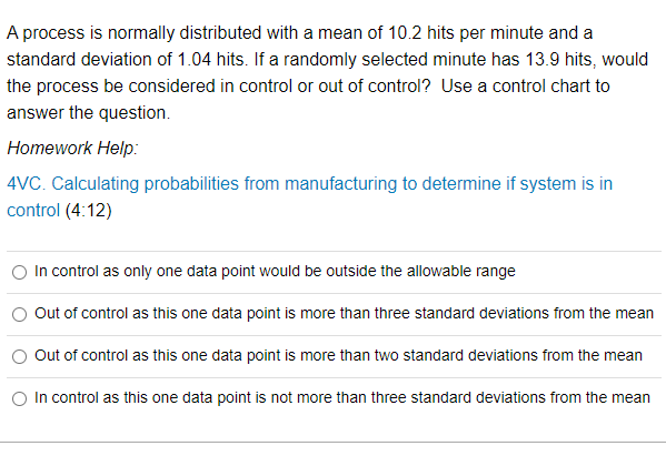 A process is normally distributed with a mean of 10.2 hits per minute and a
standard deviation of 1.04 hits. If a randomly selected minute has 13.9 hits, would
the process be considered in control or out of control? Use a control chart to
answer the question.
Homework Help:
4VC. Calculating probabilities from manufacturing to determine if system is in
control (4:12)
In control as only one data point would be outside the allowable range
Out of control as this one data point is more than three standard deviations from the mean
Out of control as this one data point is more than two standard deviations from the mean
In control as this one data point is not more than three standard deviations from the mean