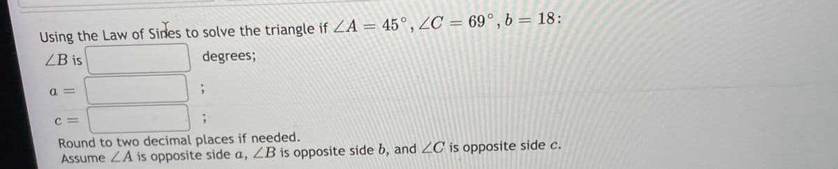 Using the Law of Sines to solve the triangle if ZA = 45°, ZC = 69°, b = 18:
ZB is
degrees;
C =
Round to two decimal places if needed.
Assume ZA is opposite side a, ZB is opposite side b, and ZC is opposite side c.
