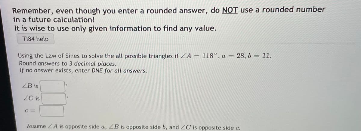 Remember, even though you enter a rounded answer, do NOT use a rounded number
in a future calculation!
It is wise to use only given information to find any value.
TI84 help
Using the Law of Sines to solve the all possible triangles if ZA = 118°, a = 28, b = 11.
Round answers to 3 decimal places.
If no answer exists, enter DNE for all answers.
ZB is
ZC is
Assume ZA is opposite side a, ZB is opposite side b, and ZC is opposite side c.
