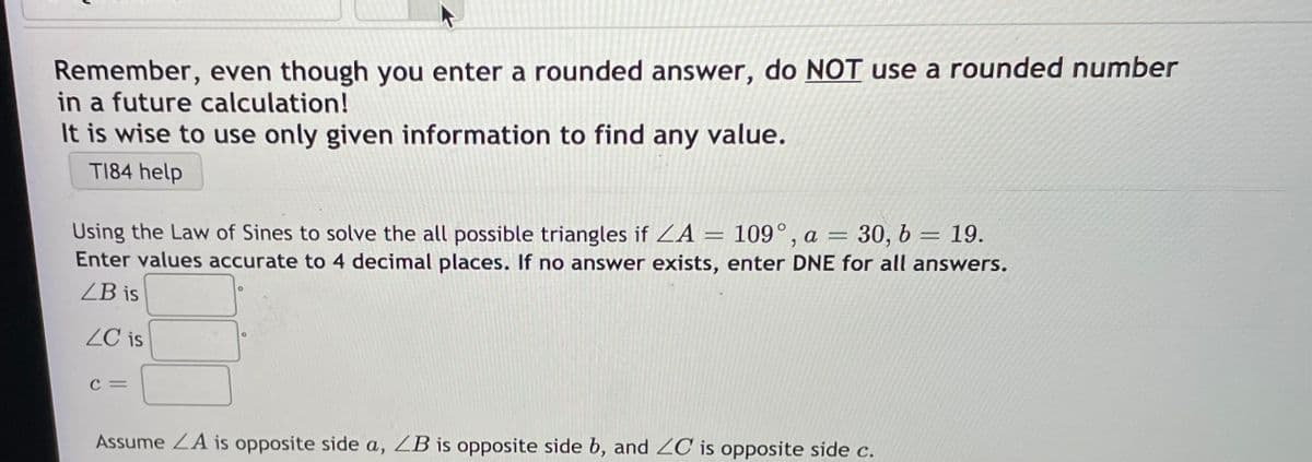 Remember, even though you enter a rounded answer, do NOT use a rounded number
in a future calculation!
It is wise to use only given information to find any value.
T184 help
Using the Law of Sines to solve the all possible triangles if ZA = 109° , a =
Enter values accurate to 4 decimal places. If no answer exists, enter DNE for all answers.
= 30, b
19.
ZB is
ZC is
C =
Assume ZA is opposite side a, ZB is opposite side b, and 2C is opposite side c.
