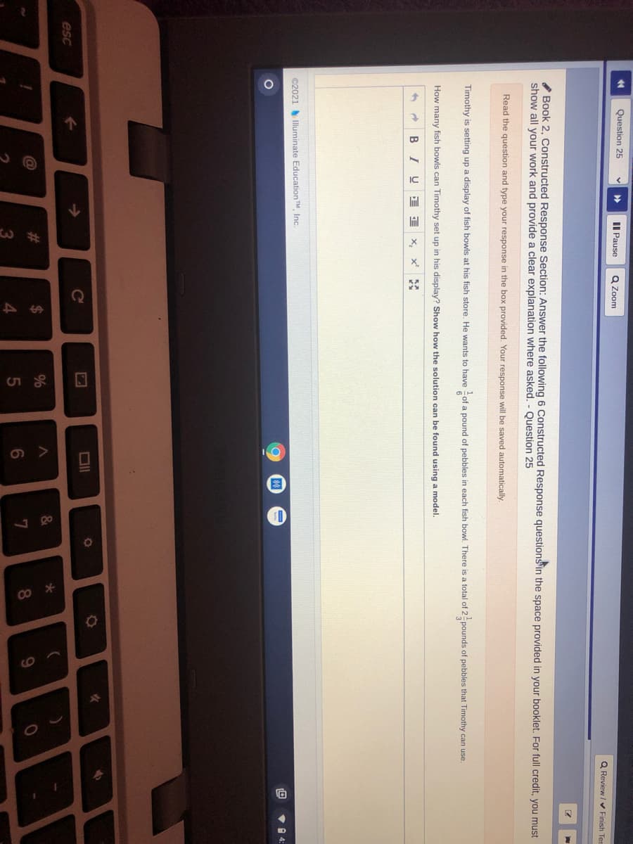 10
Question 25
II Pause
Q Zoom
Q Review / V Finish Tes
* Book 2, Constructed Response Section: Answer the following 6 Constructed Response questionsin the space provided in your booklet. For full credit, you must
show all your work and provide a clear explanation where asked. - Question 25
Read the question and type your response in the box provided. Your response will be saved automatically.
Timothy is setting up a display of fish bowls at his fish store. He wants to have of a pound of pebbles in each fish bowl. There is a total of 2pounds of pebbles that Timothy can use.
How many fish bowls can Timothy set up in his display? Show how the solution can be found using a model.
B I
X,
KA
©2021 Illuminate EducationTM, Inc.
V 1 4:
->
Ce
esc
&
%24
%
#3
8.
7
