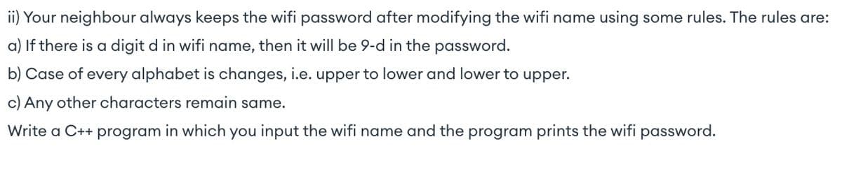 ii) Your neighbour always keeps the wifi password after modifying the wifi name using some rules. The rules are:
a) If there is a digit d in wifi name, then it will be 9-d in the password.
b) Case of every alphabet is changes, i.e. upper to lower and lower to upper.
c) Any other characters remain same.
Write a C++ program in which you input the wifi name and the program prints the wifi password.