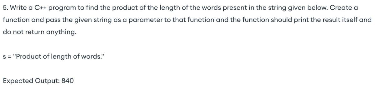 5. Write a C++ program to find the product of the length of the words present in the string given below. Create a
function and pass the given string as a parameter to that function and the function should print the result itself and
do not return anything.
s="Product of length of words."
Expected Output: 840