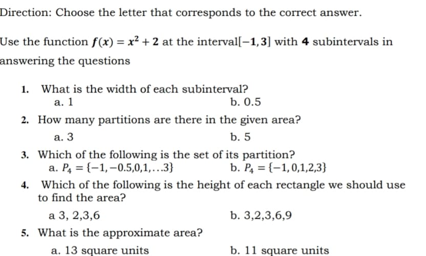 Direction: Choose the letter that corresponds to the correct answer.
Use the function f(x) = x² + 2 at the interval[–1,3] with 4 subintervals in
answering the questions
1. What is the width of each subinterval?
а. 1
b. О.5
2. How many partitions are there in the given area?
а. 3
b. 5
3. Which of the following is the set of its partition?
a. P4 = {–1,–0.5,0,1,.3}
b. P4 = {-1,0,1,2,3}
4. Which of the following is the height of each rectangle we should use
to find the area?
b. 3,2,3,6,9
а 3, 2,3,6
5. What is the approximate area?
a. 13 square units
b. 11 square units
