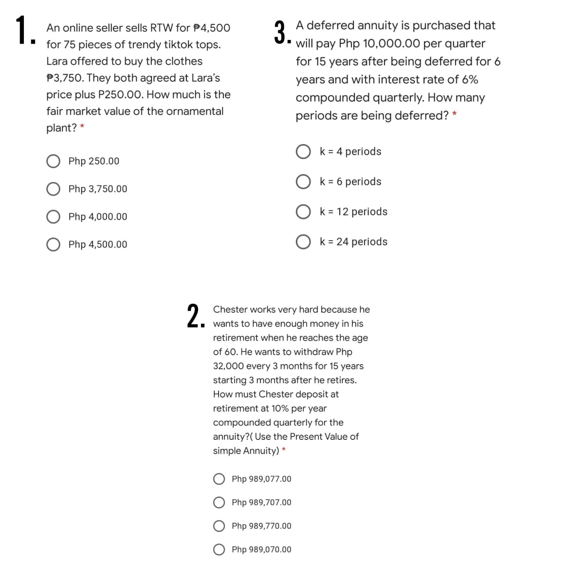 1.
A deferred annuity is purchased that
U. will pay Php 10,000.00 per quarter
An online seller sells RTW for P4,500
for 75 pieces of trendy tiktok tops.
Lara offered to buy the clothes
for 15 years after being deferred for 6
P3,750. They both agreed at Lara's
years and with interest rate of 6%
price plus P250.00. How much is the
compounded quarterly. How many
fair market value of the ornamental
periods are being deferred? *
plant? *
k = 4 periods
Php 250.00
k = 6 periods
Php 3,750.00
O k= 12 periods
Php 4,000.00
Php 4,500.00
k = 24 periods
2.
Chester works very hard because he
wants to have enough money in his
retirement when he reaches the age
of 60. He wants to withdraw Php
32,000 every 3 months for 15 years
starting 3 months after he retires.
How must Chester deposit at
retirement at 10% per year
compounded quarterly for the
annuity?( Use the Present Value of
simple Annuity) *
Php 989,077.00
Php 989,707.00
Php 989,770.00
Php 989,070.00
