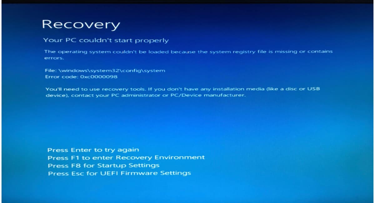 Recovery
Your PC couldn't start properly
The operating system couldn't be loaded because the system registry file is missing or contains
errors.
File: \windows\system32\config\system
Error code: 0xc0000098
You'll need to use recovery tools. If you don't have any installation media (like a disc or USB
device), contact your PC administrator or PC/Device manufacturer.
Press Enter to try again
Press F1 to enter Recovery Environment
Press F8 for Startup Settings
Press Esc for UEFL Firmware Settings
